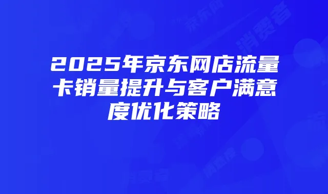 2025年京东网店流量卡销量提升与客户满意度优化策略
