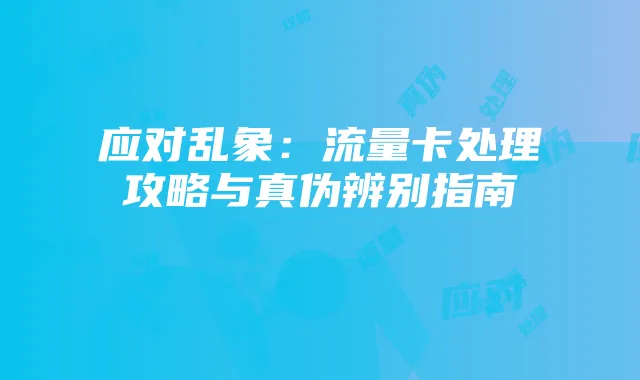 应对乱象:流量卡处理攻略与真伪辨别指南