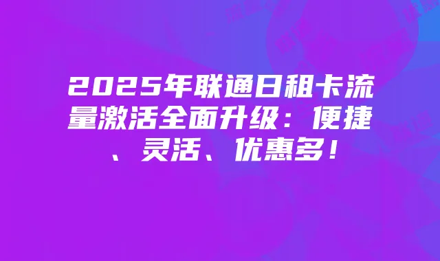 2025年联通日租卡流量激活全面升级:便捷、灵活、优惠多!