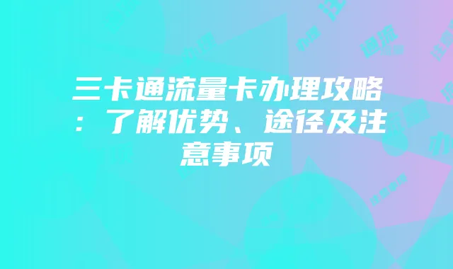 三卡通流量卡办理攻略:了解优势、途径及注意事项