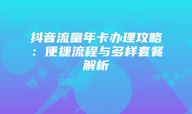 抖音流量年卡办理攻略：便捷流程与多样套餐解析