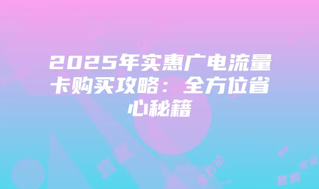 2025年实惠广电流量卡购买攻略：全方位省心秘籍