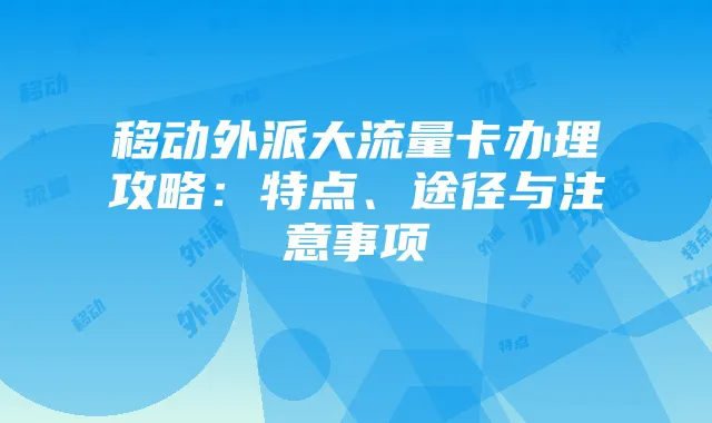 移动外派大流量卡办理攻略：特点、途径与注意事项