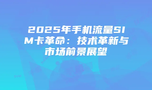 2025年手机流量SIM卡革命:技术革新与市场前景展望