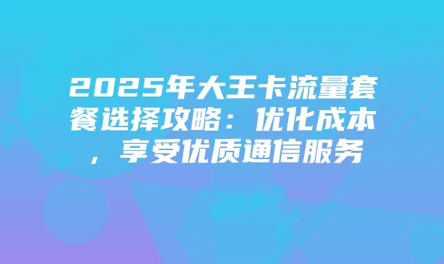 2025年大王卡流量套餐选择攻略:优化成本,享受优质通信服务