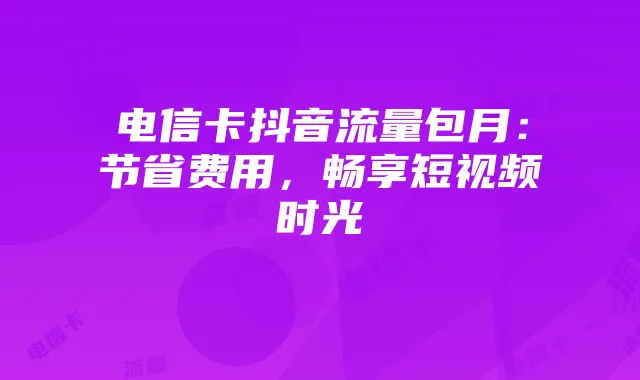电信卡抖音流量包月:节省费用,畅享短视频时光
