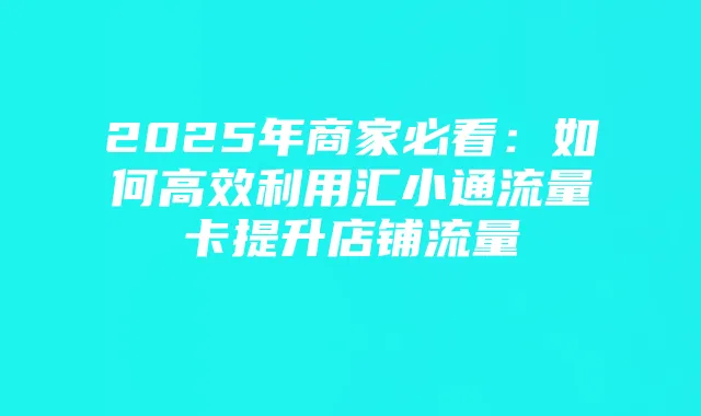 2025年商家必看:如何高效利用汇小通流量卡提升店铺流量