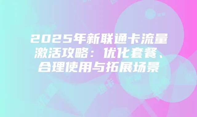 2025年新联通卡流量激活攻略:优化套餐、合理使用与拓展场景