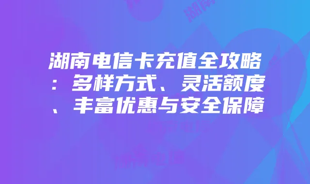 湖南电信卡充值全攻略：多样方式、灵活额度、丰富优惠与安全保障