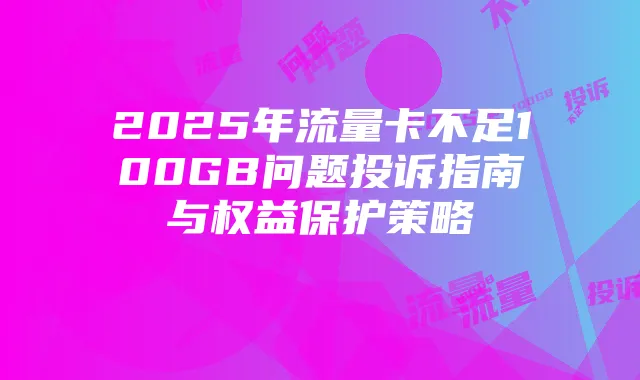 2025年流量卡不足100GB问题投诉指南与权益保护策略