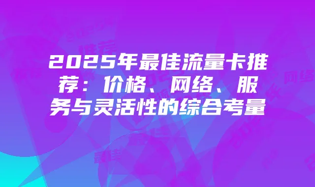2025年最佳流量卡推荐：价格、网络、服务与灵活性的综合考量