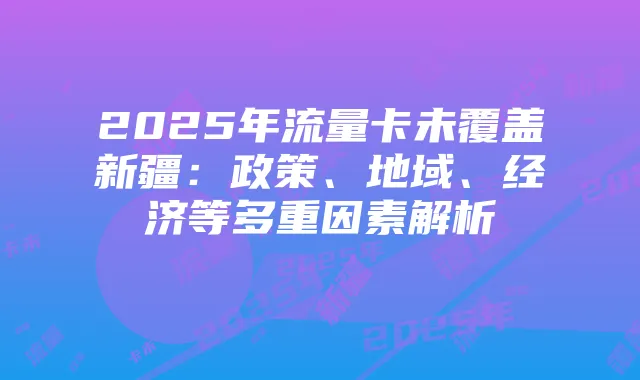 2025年流量卡未覆盖新疆:政策、地域、经济等多重因素解析