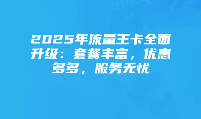 2025年流量王卡全面升级：套餐丰富，优惠多多，服务无忧