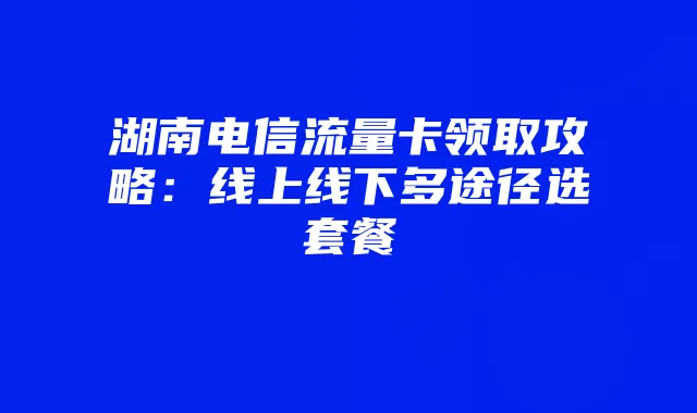 湖南电信流量卡领取攻略：线上线下多途径选套餐