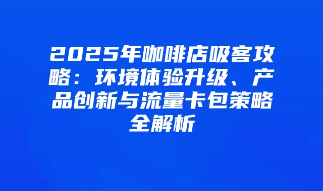 2025年咖啡店吸客攻略：环境体验升级、产品创新与流量卡包策略全解析