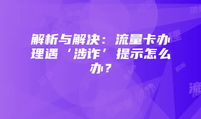 解析与解决：流量卡办理遇‘涉诈’提示怎么办？