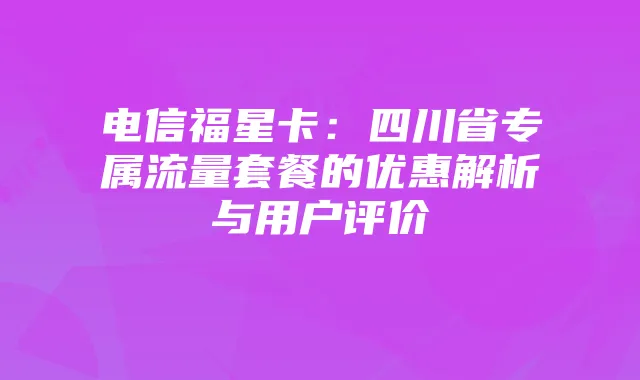 电信福星卡：四川省专属流量套餐的优惠解析与用户评价