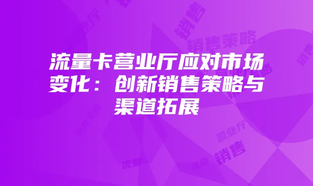 流量卡营业厅应对市场变化：创新销售策略与渠道拓展