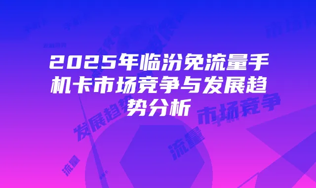 2025年临汾免流量手机卡市场竞争与发展趋势分析