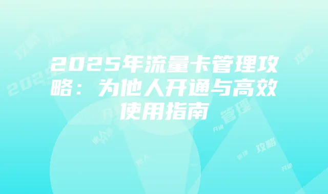 2025年流量卡管理攻略:为他人开通与高效使用指南