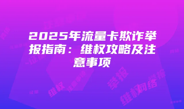 2025年流量卡欺诈举报指南:维权攻略及注意事项