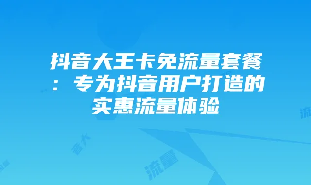 抖音大王卡免流量套餐：专为抖音用户打造的实惠流量体验