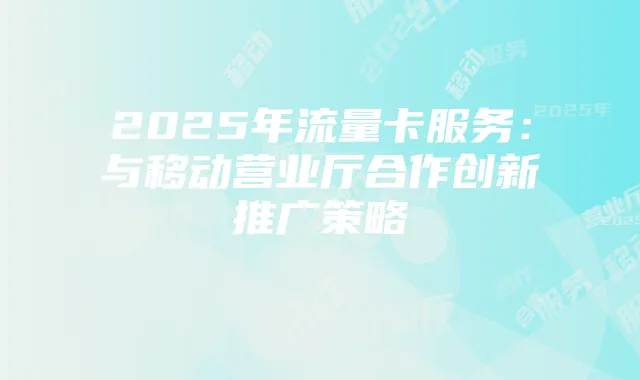 2025年流量卡服务：与移动营业厅合作创新推广策略