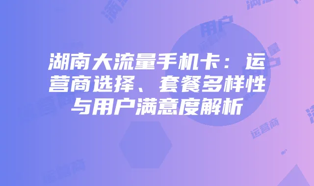 湖南大流量手机卡：运营商选择、套餐多样性与用户满意度解析