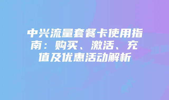 中兴流量套餐卡使用指南：购买、激活、充值及优惠活动解析