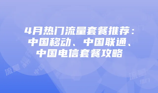 4月热门流量套餐推荐：中国移动、中国联通、中国电信套餐攻略