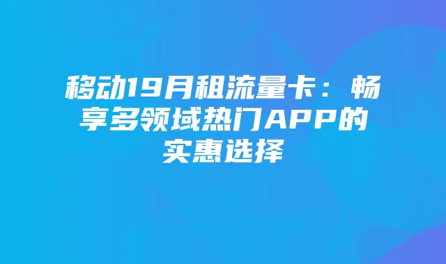 移动19月租流量卡:畅享多领域热门APP的实惠选择