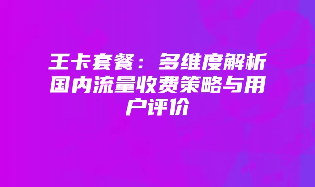 王卡套餐:多维度解析国内流量收费策略与用户评价