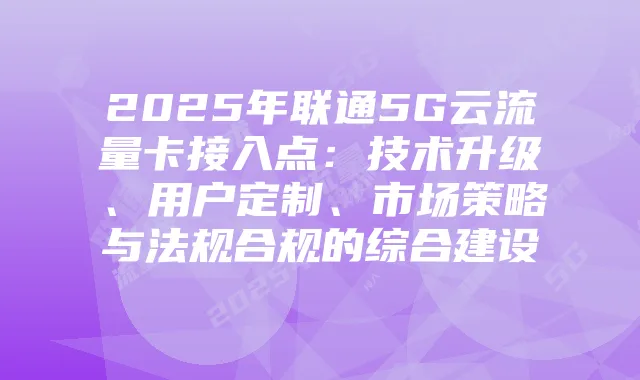 2025年联通5G云流量卡接入点：技术升级、用户定制、市场策略与法规合规的综合建设