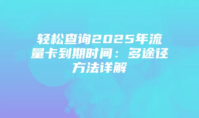 轻松查询2025年流量卡到期时间：多途径方法详解