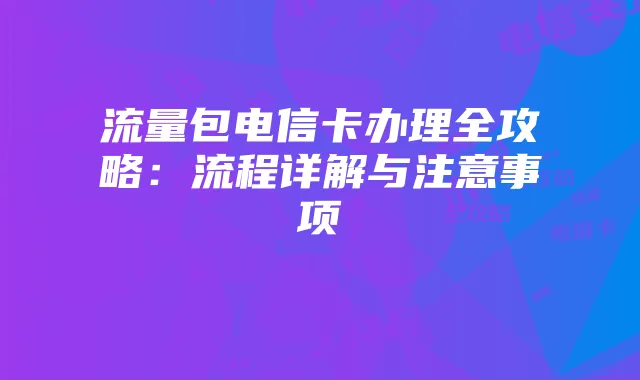 流量包电信卡办理全攻略：流程详解与注意事项