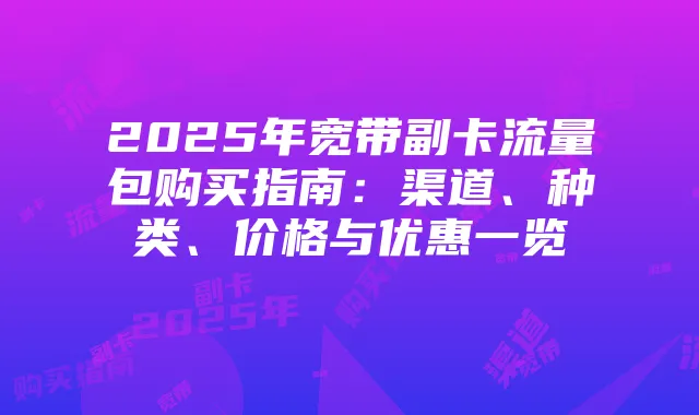 2025年宽带副卡流量包购买指南：渠道、种类、价格与优惠一览