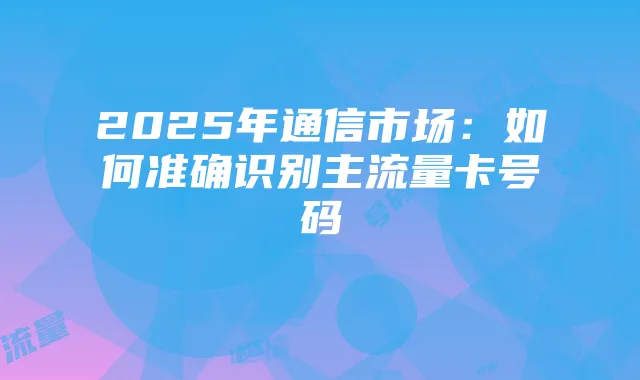 2025年通信市场:如何准确识别主流量卡号码
