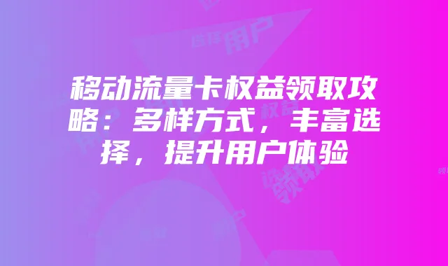 移动流量卡权益领取攻略：多样方式，丰富选择，提升用户体验