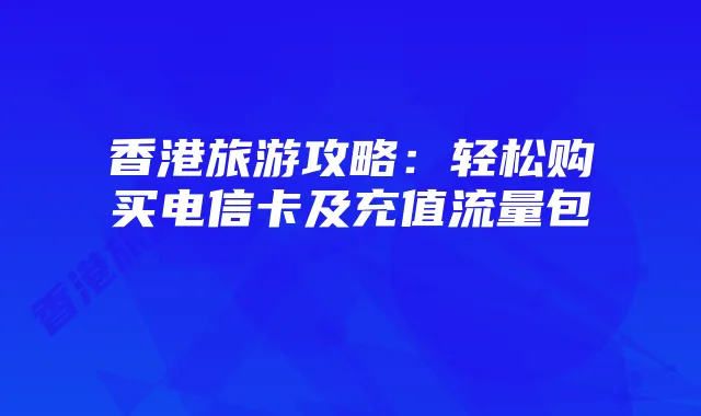 香港旅游攻略:轻松购买电信卡及充值流量包
