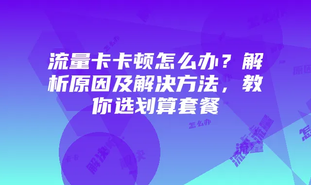 流量卡卡顿怎么办?解析原因及解决方法,教你选划算套餐