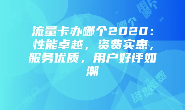 流量卡办哪个2020:性能卓越,资费实惠,服务优质,用户好评如潮