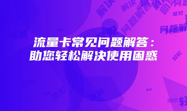 流量卡常见问题解答：助您轻松解决使用困惑