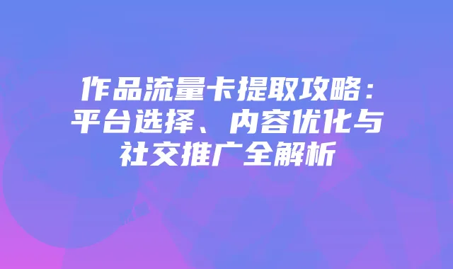 作品流量卡提取攻略:平台选择、内容优化与社交推广全解析