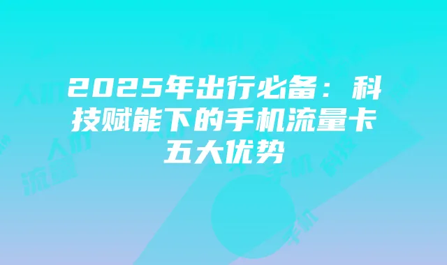 2025年出行必备:科技赋能下的手机流量卡五大优势