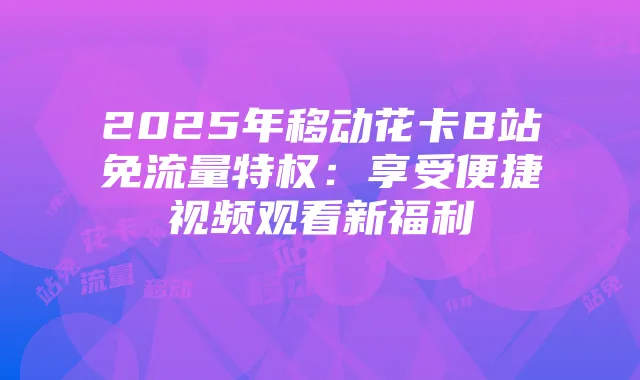 2025年移动花卡B站免流量特权：享受便捷视频观看新福利