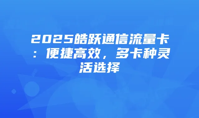 2025皓跃通信流量卡:便捷高效,多卡种灵活选择
