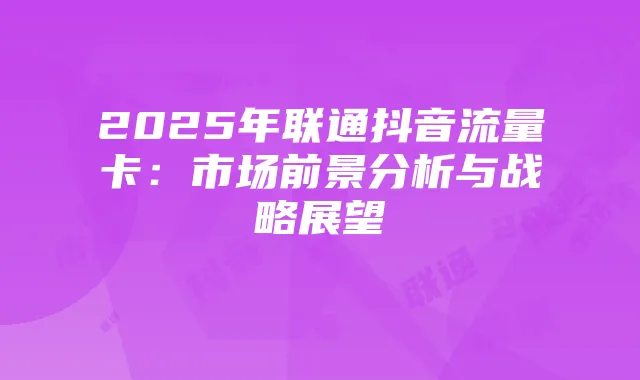 2025年联通抖音流量卡：市场前景分析与战略展望