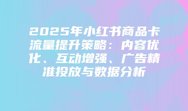 2025年小红书商品卡流量提升策略:内容优化、互动增强、广告精准投放与数据分析