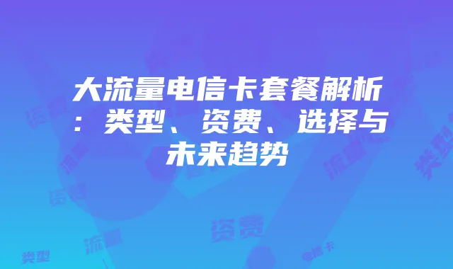大流量电信卡套餐解析：类型、资费、选择与未来趋势