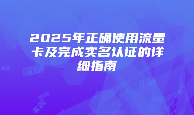 2025年正确使用流量卡及完成实名认证的详细指南